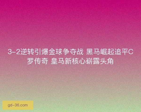 3-2逆转引爆金球争夺战 黑马崛起追平C罗传奇 皇马新核心崭露头角