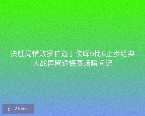 决胜局惜败罗伯逊丁俊晖5比6止步经典大战再留遗憾赛场瞬间记