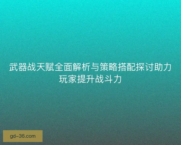 武器战天赋全面解析与策略搭配探讨助力玩家提升战斗力 武器战天赋全面解析与策略搭配探讨助力玩家提升战斗力