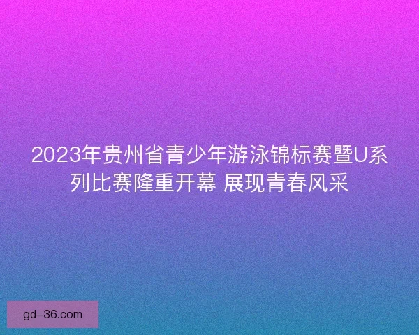 2023年贵州省青少年游泳锦标赛暨U系列比赛隆重开幕 展现青春风采