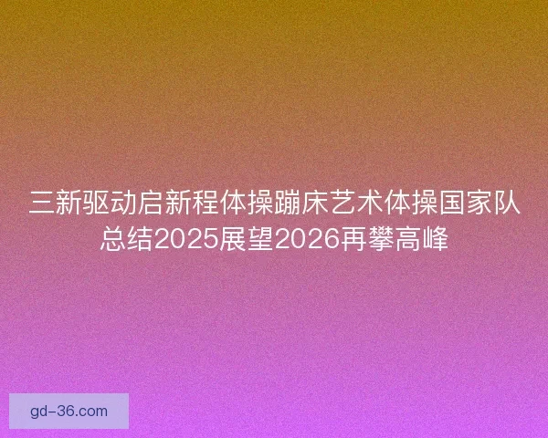 三新驱动启新程体操蹦床艺术体操国家队总结2025展望2026再攀高峰