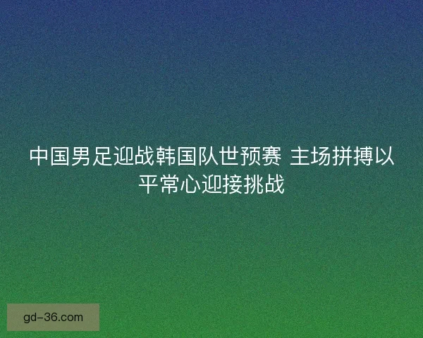 中国男足迎战韩国队世预赛 主场拼搏以平常心迎接挑战