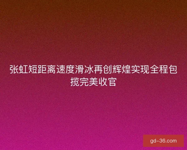 张虹短距离速度滑冰再创辉煌实现全程包揽完美收官