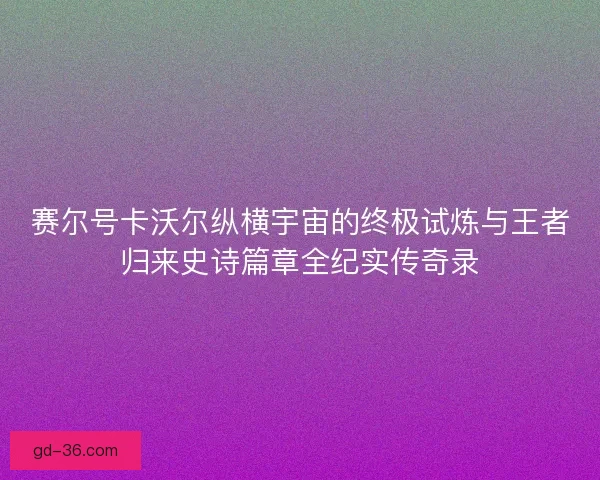赛尔号卡沃尔纵横宇宙的终极试炼与王者归来史诗篇章全纪实传奇录
