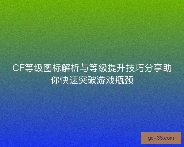 CF等级图标解析与等级提升技巧分享助你快速突破游戏瓶颈