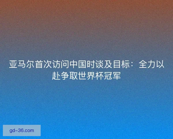 亚马尔首次访问中国时谈及目标:全力以赴争取世界杯冠军 亚马尔首次访问中国时谈及目标:全力以赴争取世界杯冠军