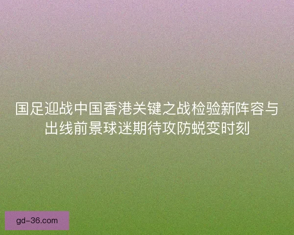 国足迎战中国香港关键之战检验新阵容与出线前景球迷期待攻防蜕变时刻 国足迎战中国香港关键之战检验新阵容与出线前景球迷期待攻防蜕变时刻