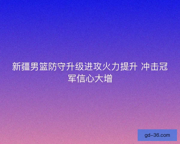 新疆男篮防守升级进攻火力提升 冲击冠军信心大增