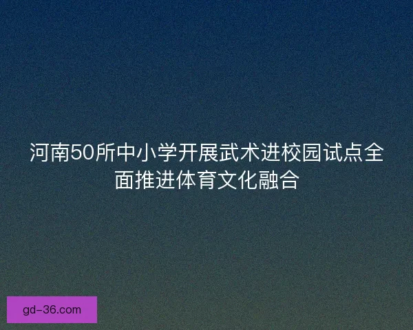 河南50所中小学开展武术进校园试点全面推进体育文化融合