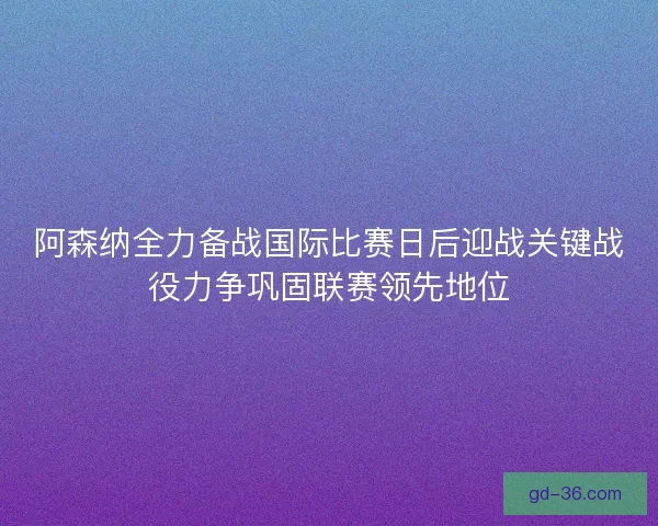 阿森纳全力备战国际比赛日后迎战关键战役力争巩固联赛领先地位 阿森纳全力备战国际比赛日后迎战关键战役力争巩固联赛领先地位