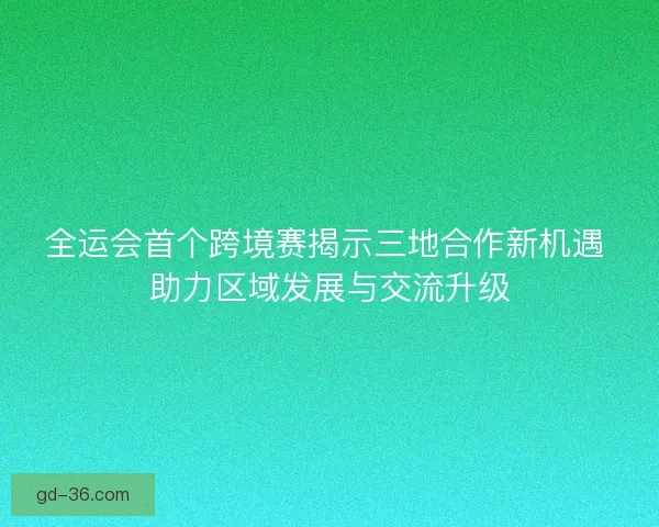 全运会首个跨境赛揭示三地合作新机遇 助力区域发展与交流升级 全运会首个跨境赛揭示三地合作新机遇 助力区域发展与交流升级
