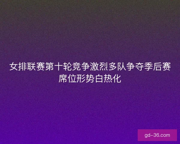 女排联赛第十轮竞争激烈多队争夺季后赛席位形势白热化