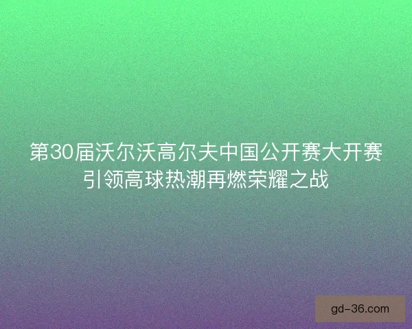 第30届沃尔沃高尔夫中国公开赛大开赛引领高球热潮再燃荣耀之战