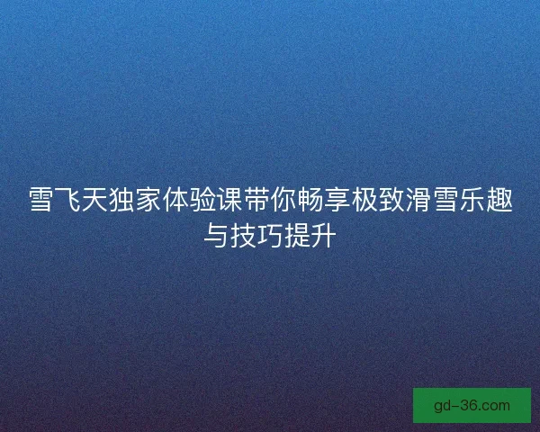 雪飞天独家体验课带你畅享极致滑雪乐趣与技巧提升 雪飞天独家体验课带你畅享极致滑雪乐趣与技巧提升
