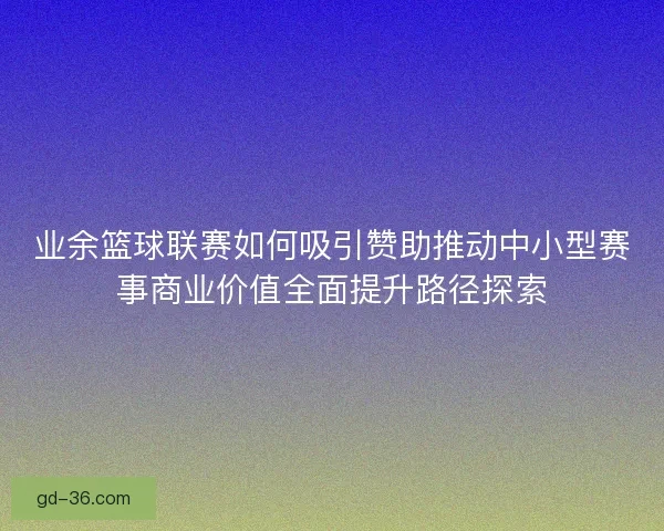业余篮球联赛如何吸引赞助推动中小型赛事商业价值全面提升路径探索