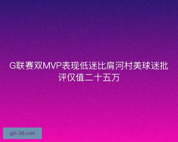 G联赛双MVP表现低迷比肩河村美球迷批评仅值二十五万 G联赛双MVP表现低迷比肩河村美球迷批评仅值二十五万