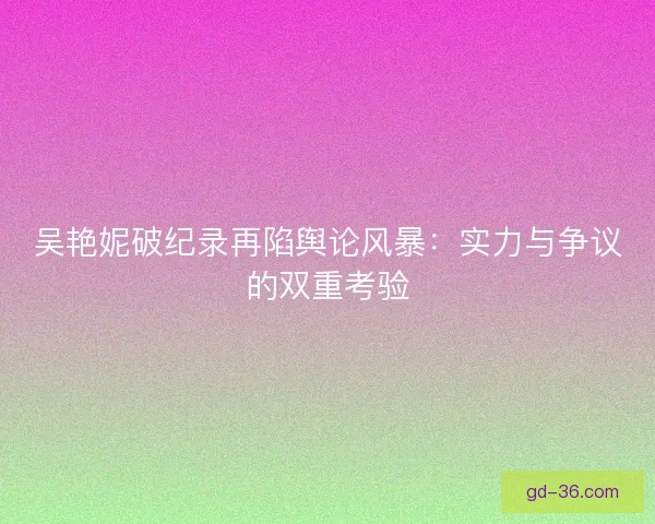 吴艳妮破纪录再陷舆论风暴：实力与争议的双重考验