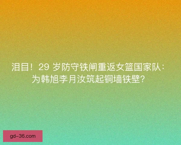 泪目！29 岁防守铁闸重返女篮国家队：为韩旭李月汝筑起铜墙铁壁？