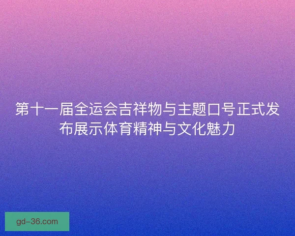 第十一届全运会吉祥物与主题口号正式发布展示体育精神与文化魅力