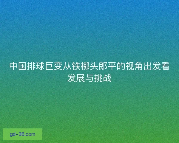 中国排球巨变从铁榔头郎平的视角出发看发展与挑战