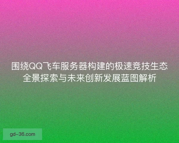 围绕QQ飞车服务器构建的极速竞技生态全景探索与未来创新发展蓝图解析