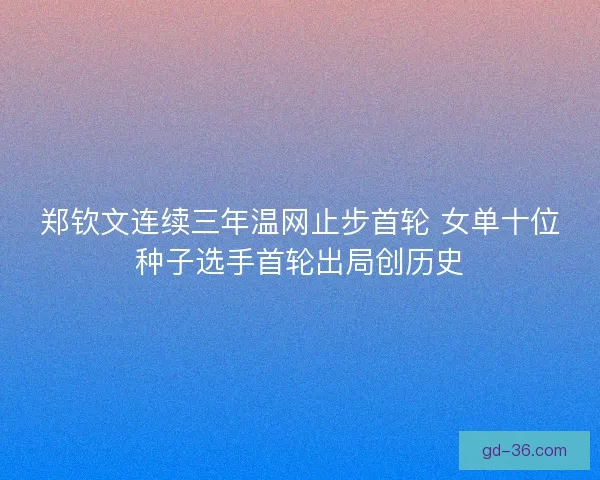 郑钦文连续三年温网止步首轮 女单十位种子选手首轮出局创历史 郑钦文连续三年温网止步首轮 女单十位种子选手首轮出局创历史