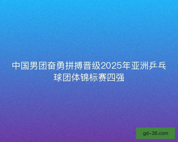 中国男团奋勇拼搏晋级2025年亚洲乒乓球团体锦标赛四强
