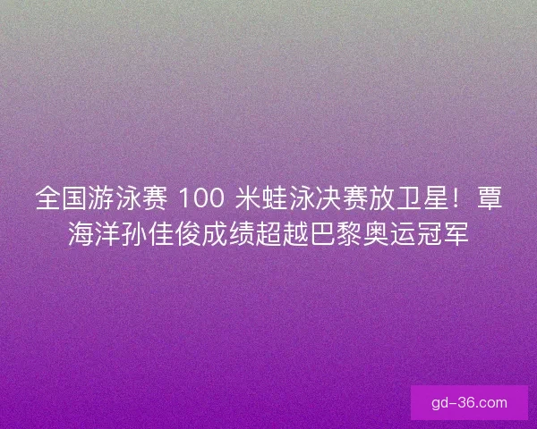 全国游泳赛 100 米蛙泳决赛放卫星！覃海洋孙佳俊成绩超越巴黎奥运冠军