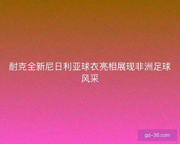耐克全新尼日利亚球衣亮相展现非洲足球风采 耐克全新尼日利亚球衣亮相展现非洲足球风采