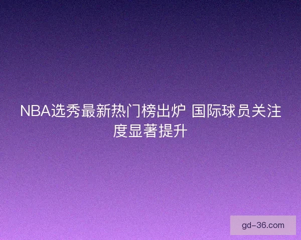 NBA选秀最新热门榜出炉 国际球员关注度显著提升