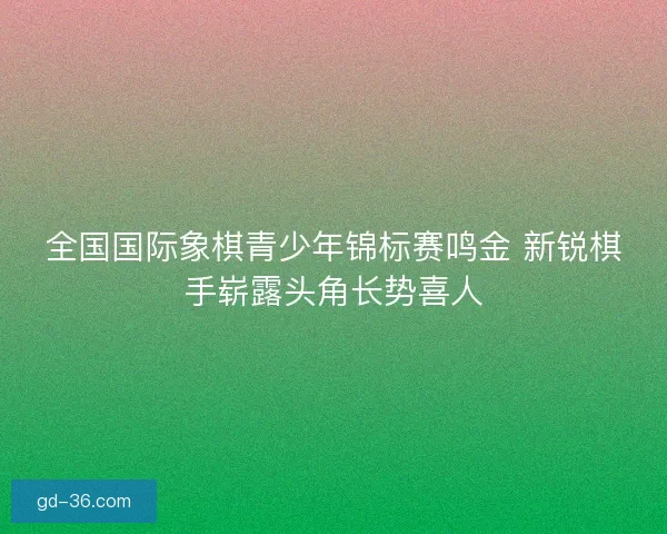 全国国际象棋青少年锦标赛鸣金 新锐棋手崭露头角长势喜人