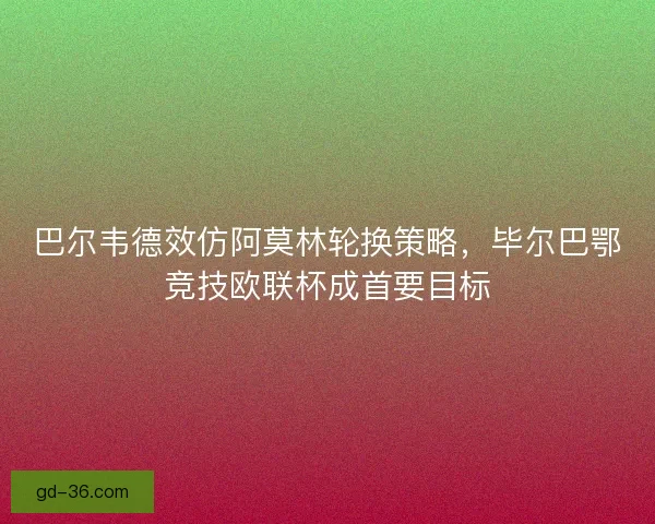 巴尔韦德效仿阿莫林轮换策略，毕尔巴鄂竞技欧联杯成首要目标