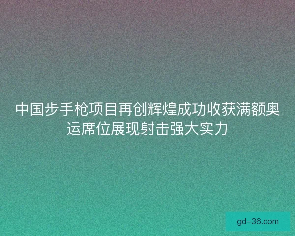 中国步手枪项目再创辉煌成功收获满额奥运席位展现射击强大实力