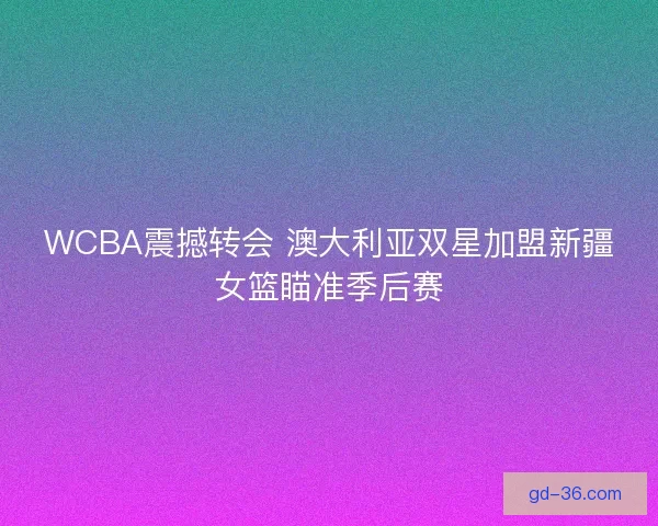 WCBA震撼转会 澳大利亚双星加盟新疆女篮瞄准季后赛 WCBA震撼转会 澳大利亚双星加盟新疆女篮瞄准季后赛