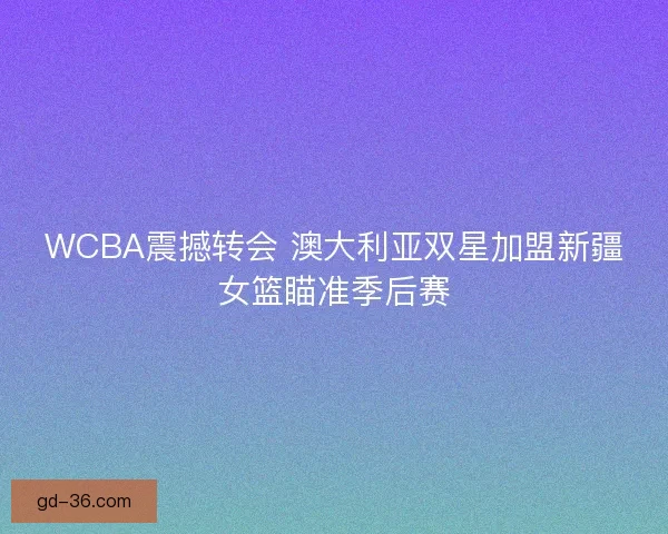 WCBA震撼转会 澳大利亚双星加盟新疆女篮瞄准季后赛 WCBA震撼转会 澳大利亚双星加盟新疆女篮瞄准季后赛