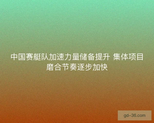 中国赛艇队加速力量储备提升 集体项目磨合节奏逐步加快 中国赛艇队加速力量储备提升 集体项目磨合节奏逐步加快